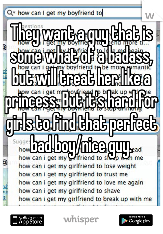 
They want a guy that is some what of a badass, but will treat her like a princess. But it's hard for girls to find that perfect bad boy/nice guy. 