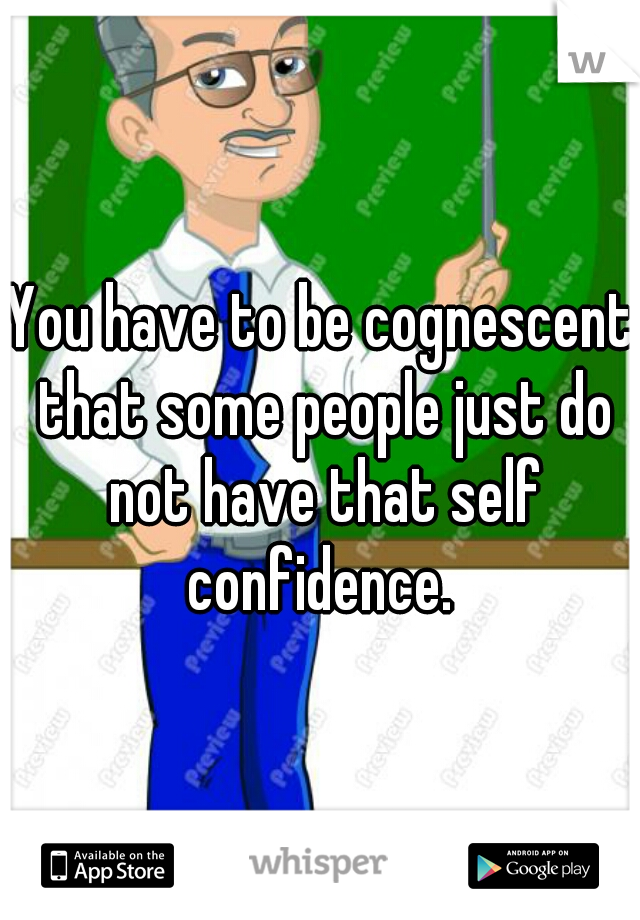 You have to be cognescent that some people just do not have that self confidence. 