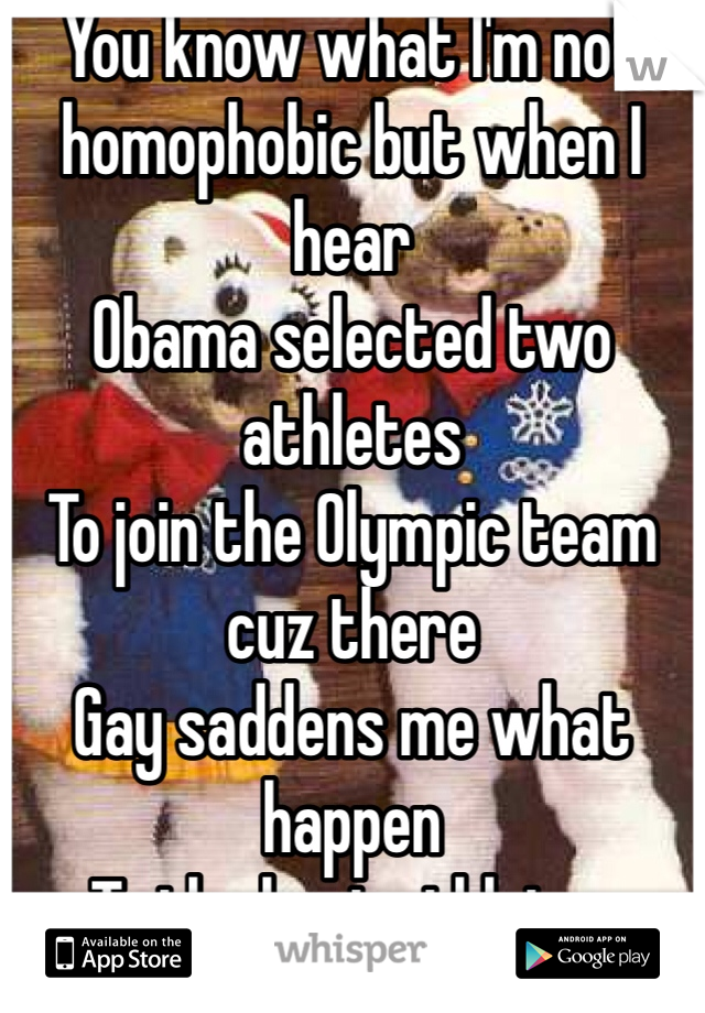 You know what I'm not homophobic but when I hear
Obama selected two athletes
To join the Olympic team cuz there
Gay saddens me what happen
To the best athletes represent
There Country