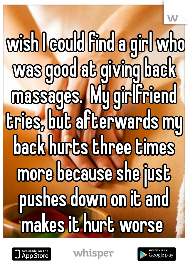 I wish I could find a girl who was good at giving back massages.  My girlfriend tries, but afterwards my back hurts three times more because she just pushes down on it and makes it hurt worse 