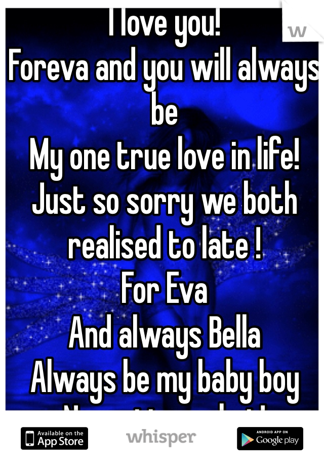 I love you! 
Foreva and you will always be 
My one true love in life!
Just so sorry we both realised to late !
For Eva 
And always Bella 
Always be my baby boy 
No matter what!