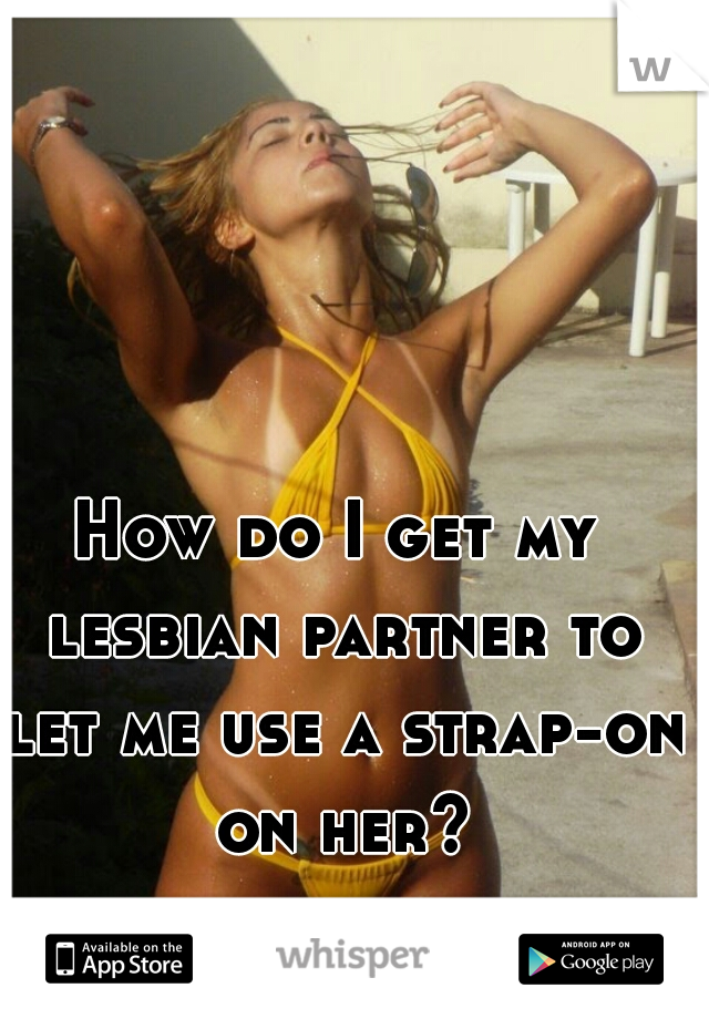 How do I get my lesbian partner to let me use a strap-on on her?