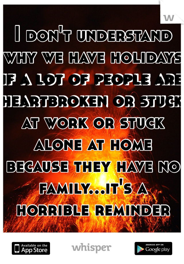 I don't understand why we have holidays if a lot of people are heartbroken or stuck at work or stuck alone at home because they have no family...it's a horrible reminder
