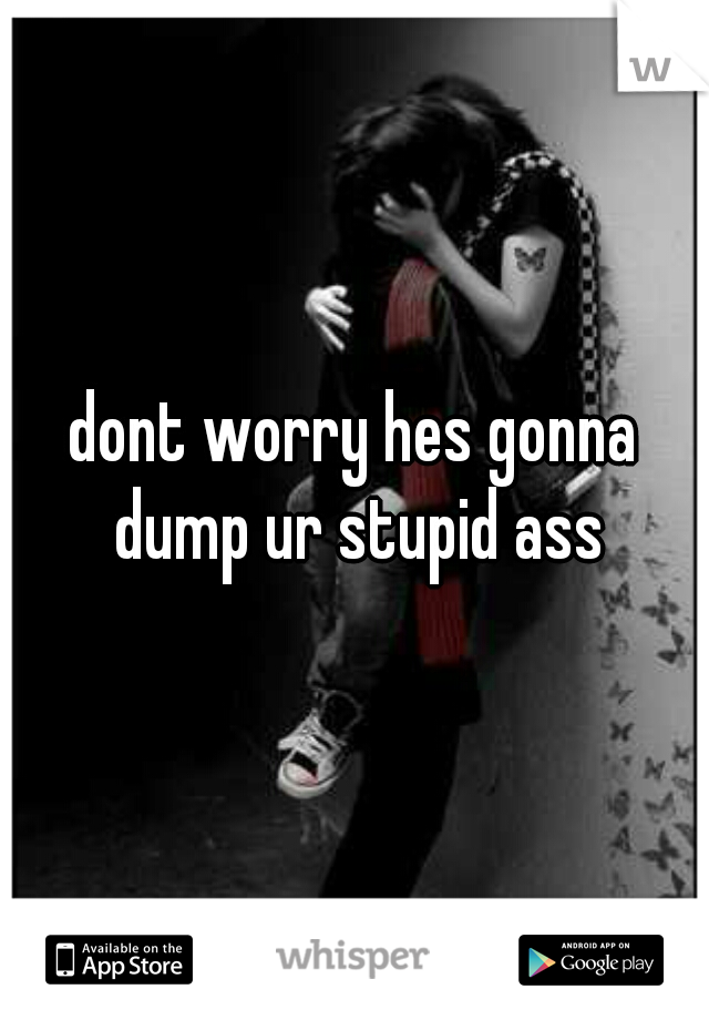 dont worry hes gonna dump ur stupid ass
