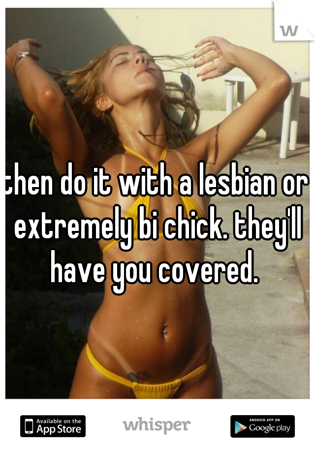 then do it with a lesbian or extremely bi chick. they'll have you covered. 