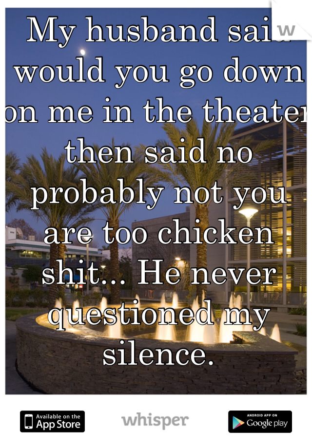 My husband said would you go down on me in the theater then said no probably not you are too chicken shit... He never questioned my silence.