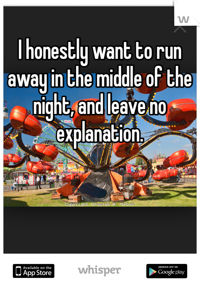 I honestly want to run away in the middle of the night, and leave no explanation.