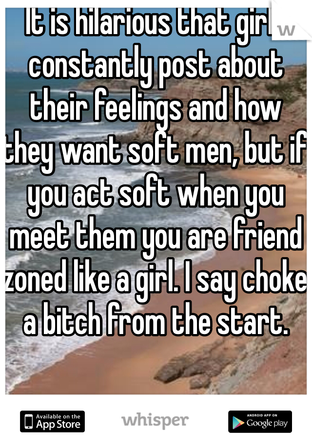 It is hilarious that girls constantly post about their feelings and how they want soft men, but if you act soft when you meet them you are friend zoned like a girl. I say choke a bitch from the start.