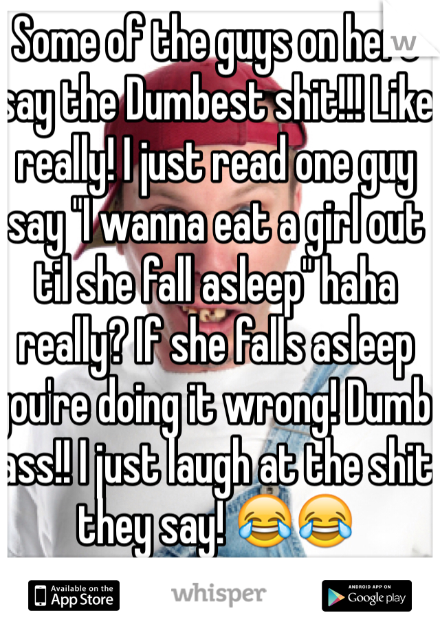 Some of the guys on here say the Dumbest shit!!! Like really! I just read one guy say "I wanna eat a girl out til she fall asleep" haha really? If she falls asleep you're doing it wrong! Dumb ass!! I just laugh at the shit they say! 😂😂