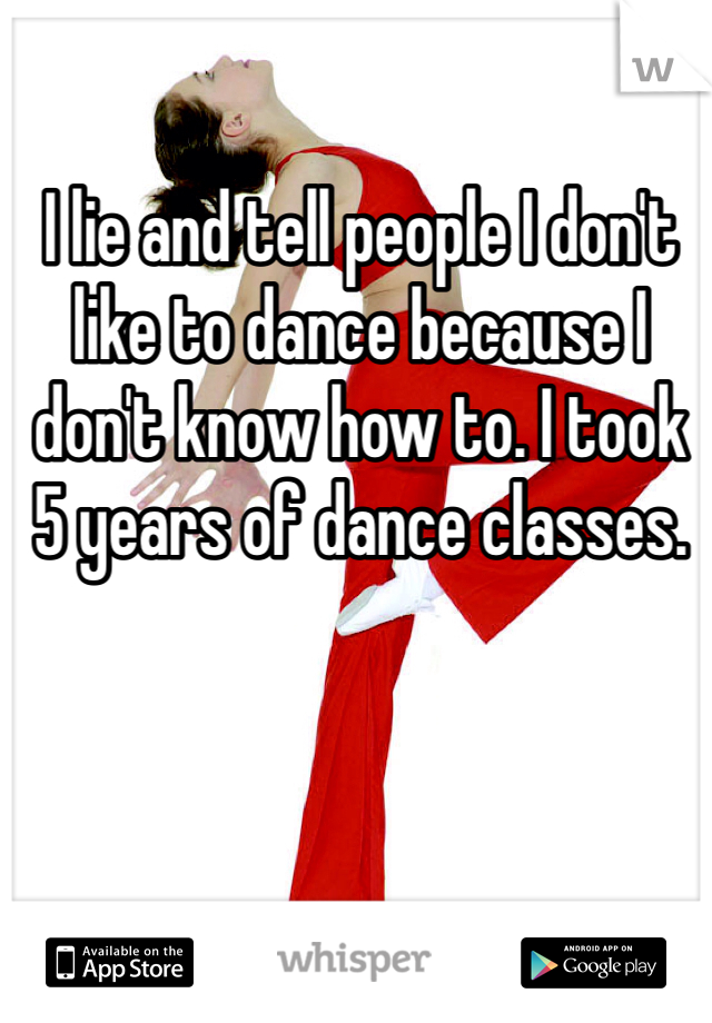 I lie and tell people I don't like to dance because I don't know how to. I took 5 years of dance classes. 