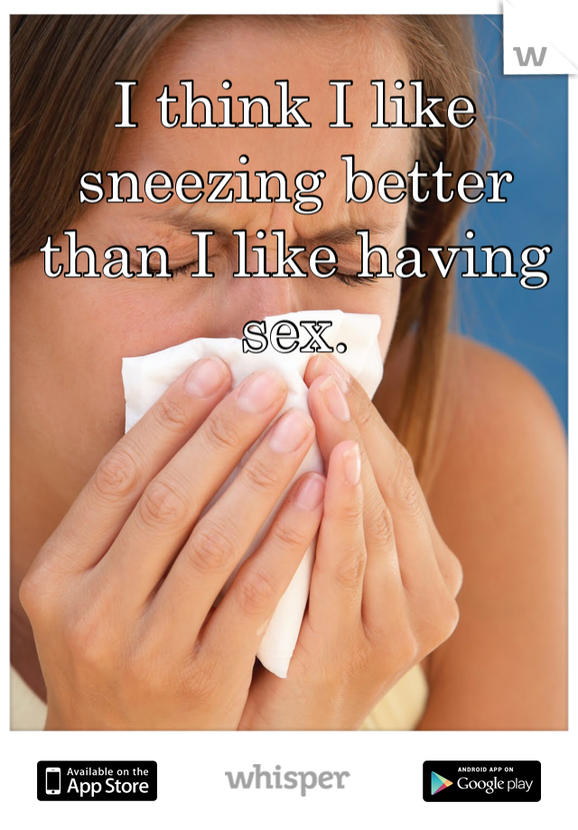 I think I like sneezing better than I like having sex. 