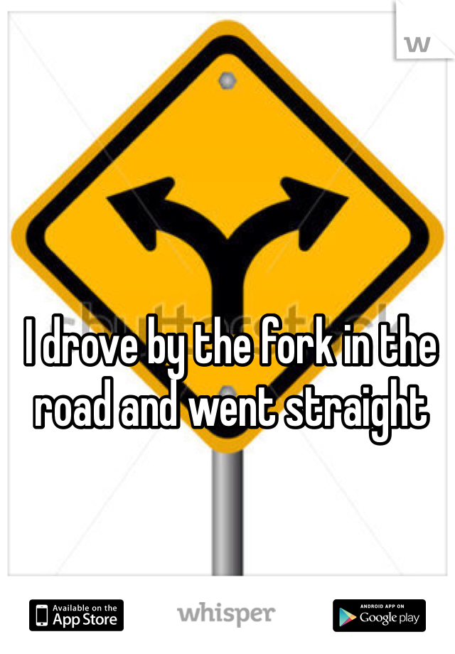 I drove by the fork in the road and went straight