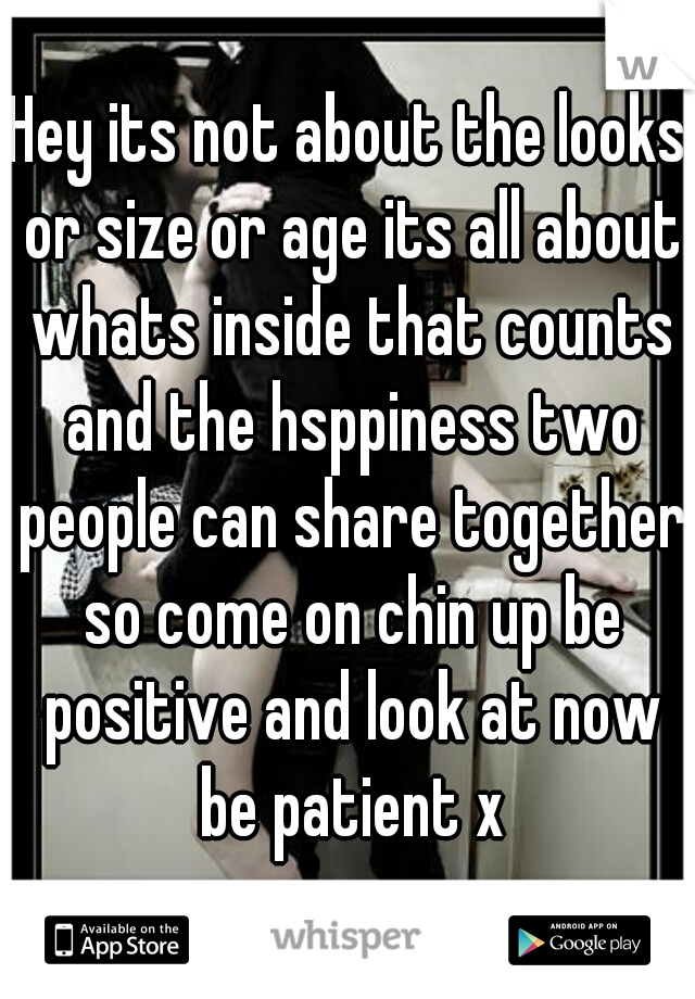 Hey its not about the looks or size or age its all about whats inside that counts and the hsppiness two people can share together so come on chin up be positive and look at now be patient x