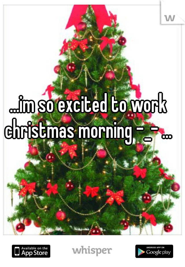...im so excited to work christmas morning -_- ... 
