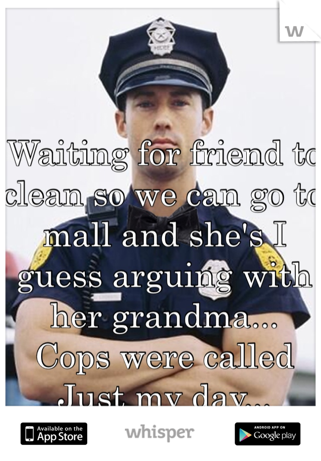 Waiting for friend to clean so we can go to mall and she's I guess arguing with her grandma...
Cops were called
Just my day...
