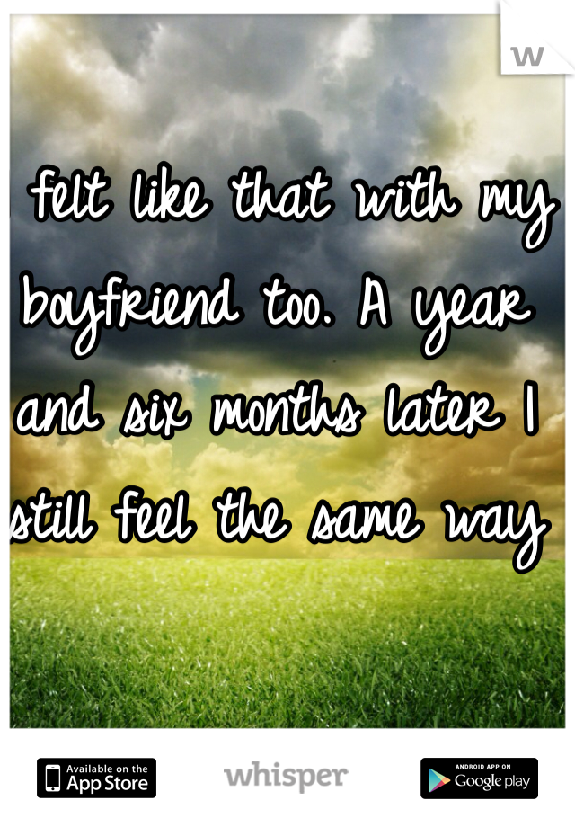 I felt like that with my boyfriend too. A year and six months later I still feel the same way