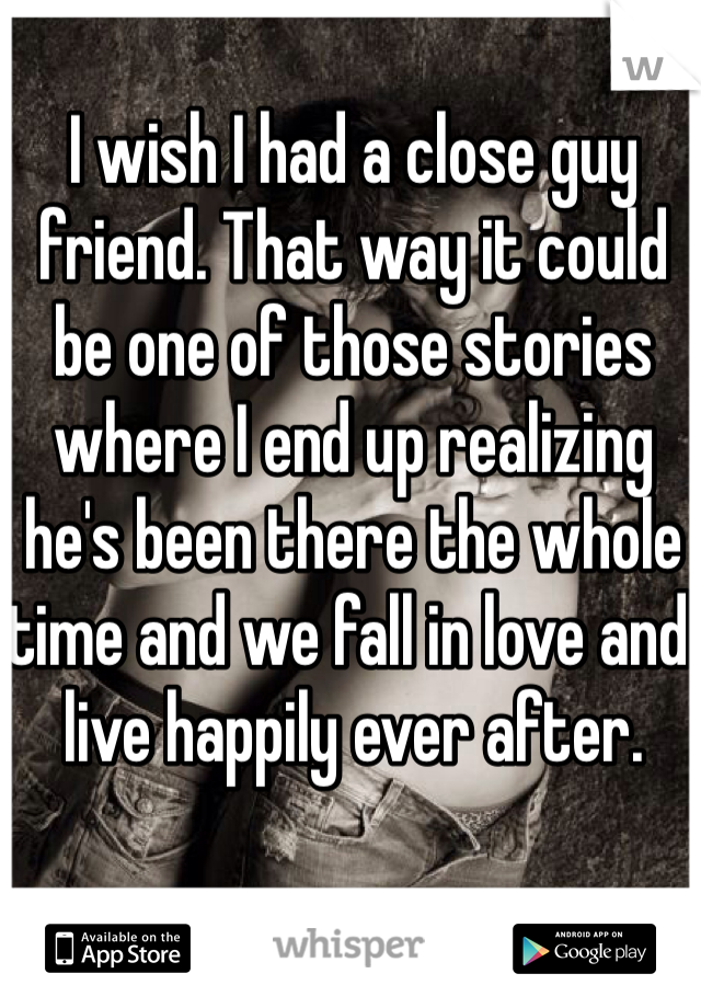 I wish I had a close guy friend. That way it could be one of those stories where I end up realizing he's been there the whole time and we fall in love and live happily ever after. 