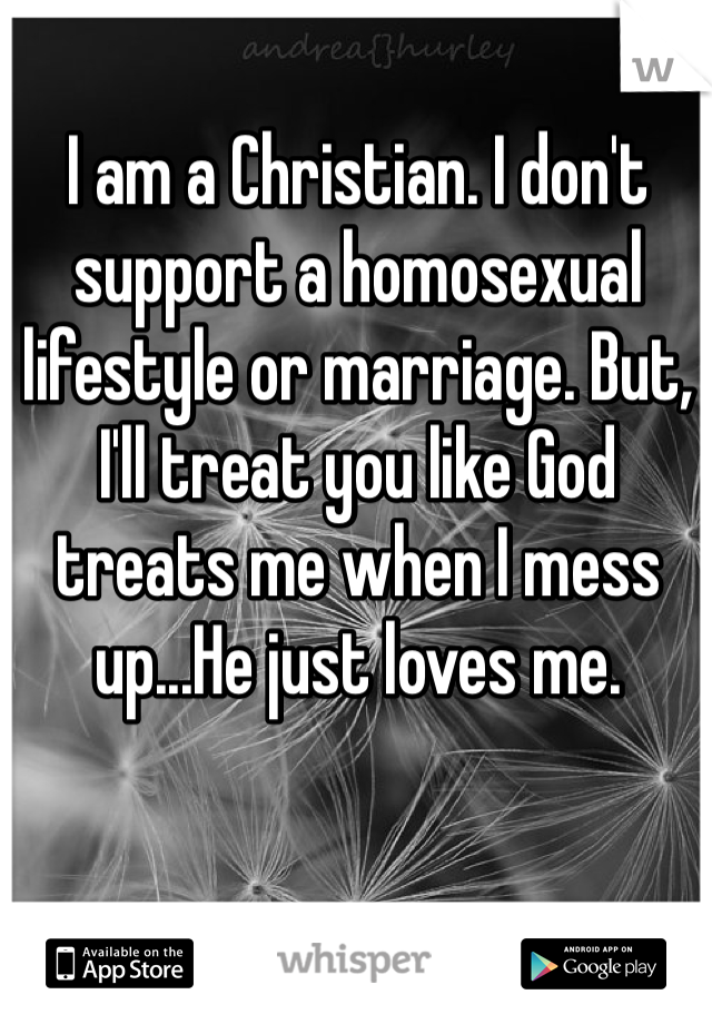I am a Christian. I don't support a homosexual lifestyle or marriage. But, I'll treat you like God treats me when I mess up...He just loves me.