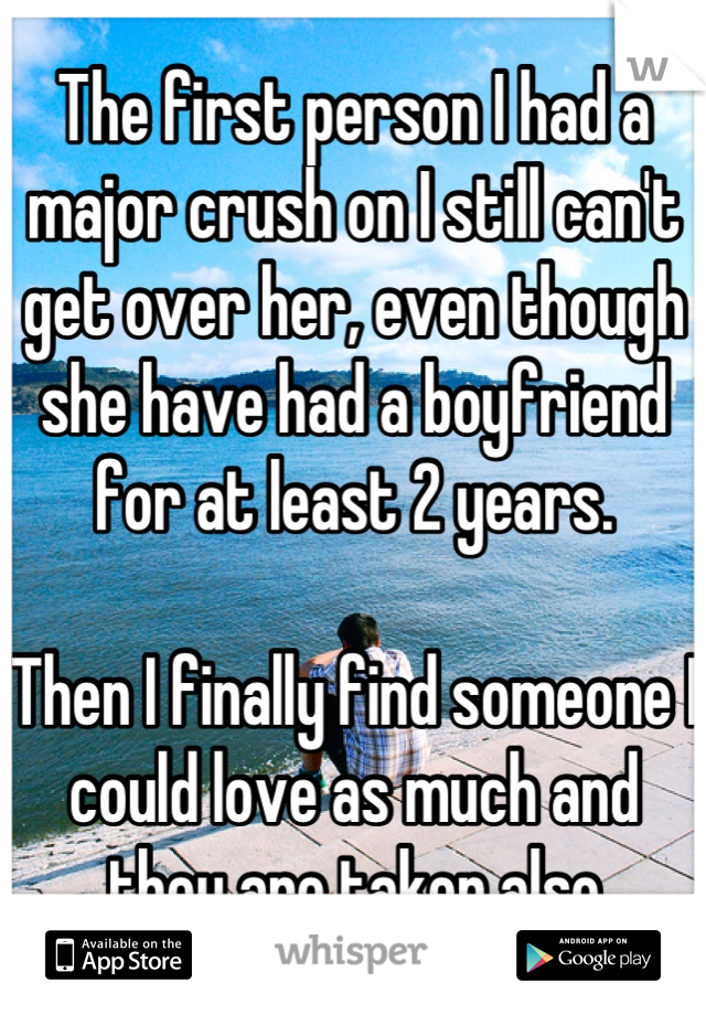 The first person I had a major crush on I still can't get over her, even though she have had a boyfriend for at least 2 years.

Then I finally find someone I could love as much and they are taken also