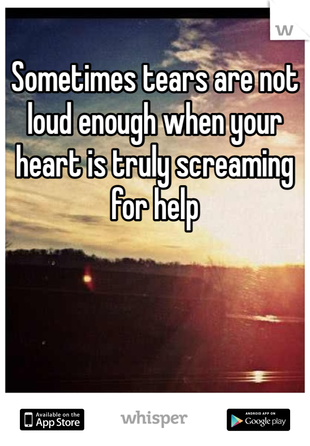 Sometimes tears are not loud enough when your heart is truly screaming for help