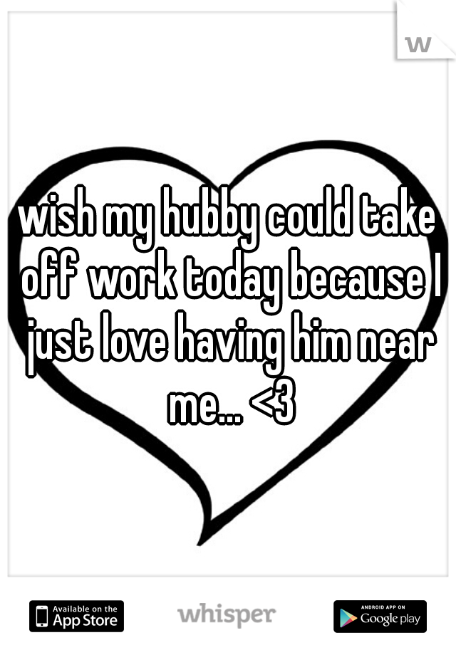 wish my hubby could take off work today because I just love having him near me... <3