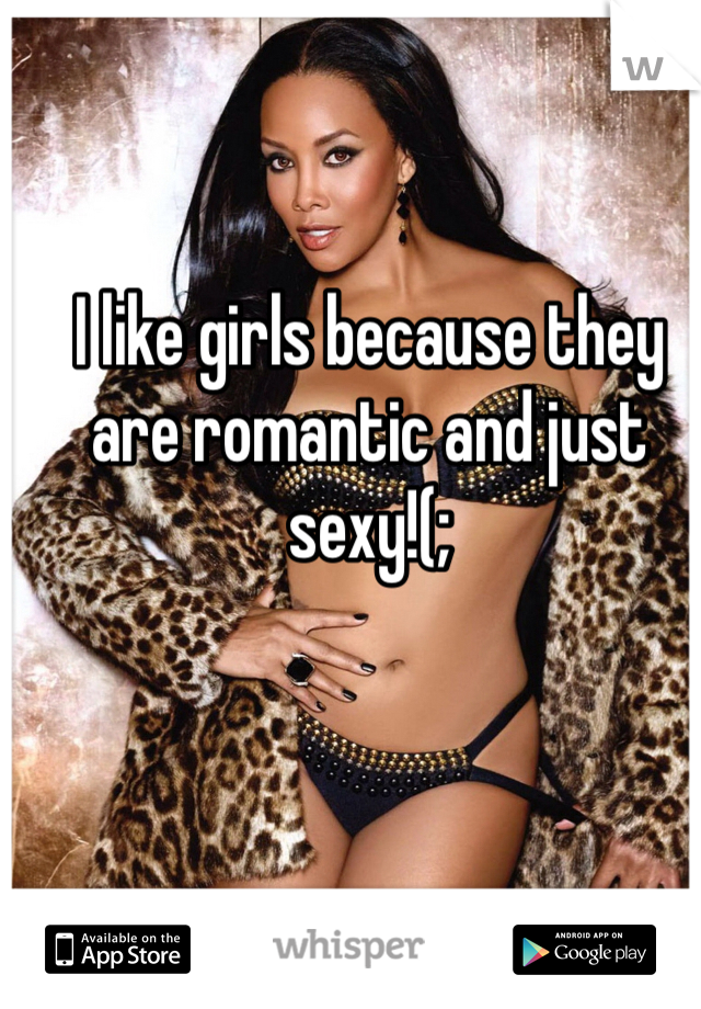 I like girls because they are romantic and just sexy!(; 