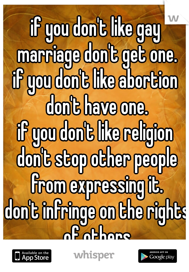 if you don't like gay marriage don't get one.
if you don't like abortion don't have one.
if you don't like religion don't stop other people from expressing it.
 don't infringe on the rights of others