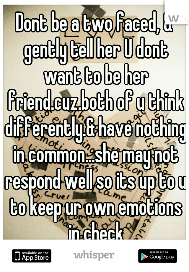 Dont be a two faced, & gently tell her U dont want to be her friend.cuz.both of u think differently.& have nothing in common...she may not respond well so its up to u to keep ur own emotions in check