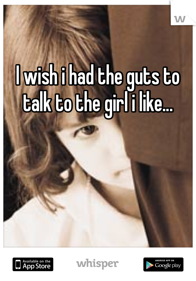 I wish i had the guts to talk to the girl i like...