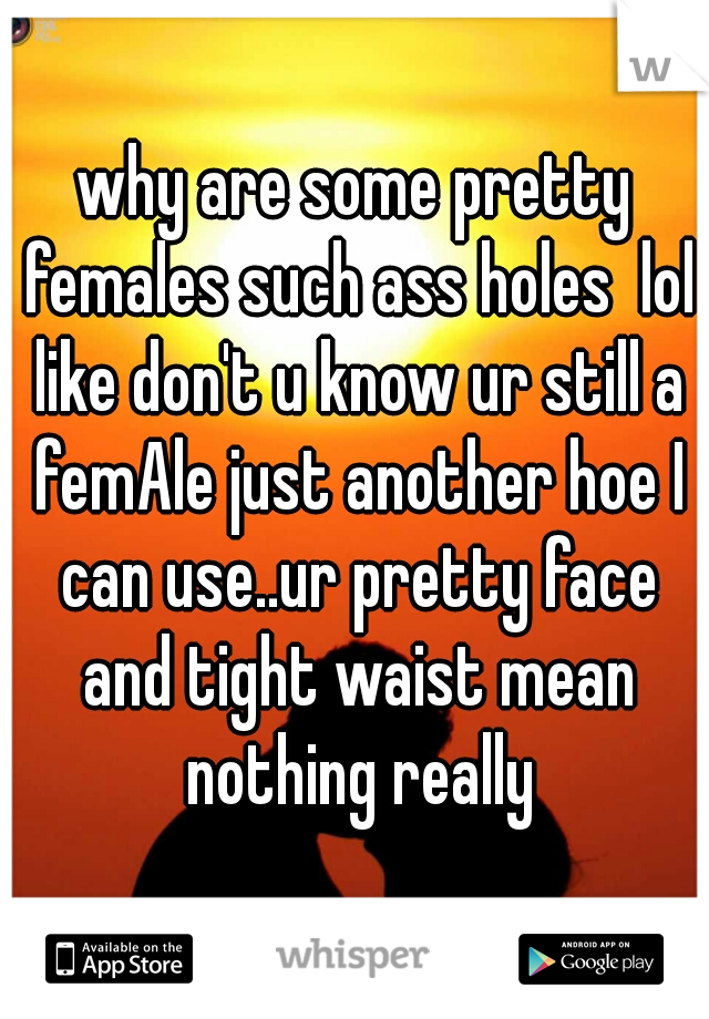 why are some pretty females such ass holes  lol like don't u know ur still a femAle just another hoe I can use..ur pretty face and tight waist mean nothing really