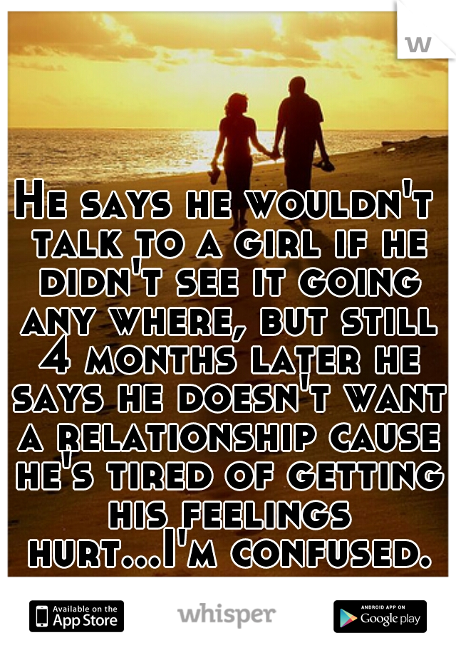 He says he wouldn't talk to a girl if he didn't see it going any where, but still 4 months later he says he doesn't want a relationship cause he's tired of getting his feelings hurt...I'm confused.