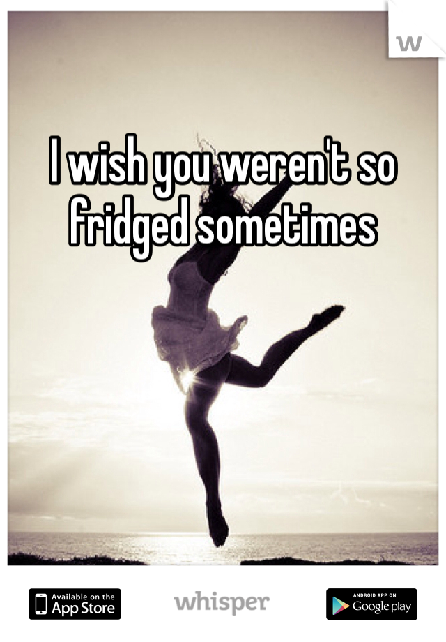  
I wish you weren't so fridged sometimes 