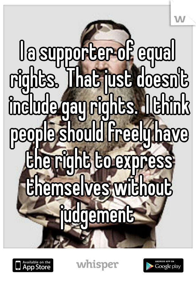 I a supporter of equal rights.  That just doesn't include gay rights.  I think people should freely have the right to express themselves without judgement 