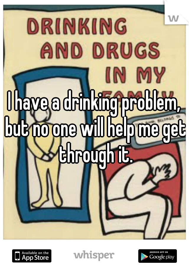 I have a drinking problem, but no one will help me get through it.