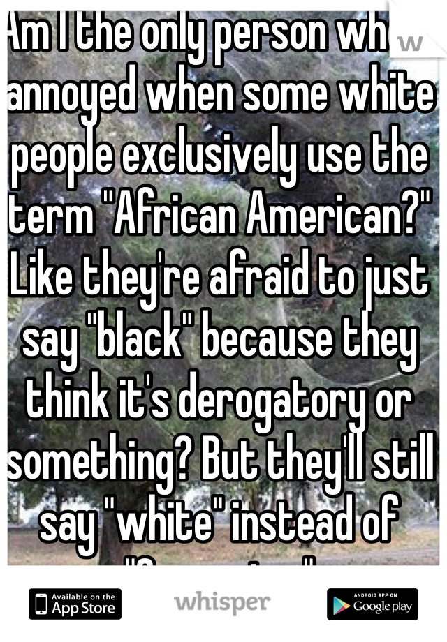 Am I the only person who is annoyed when some white people exclusively use the term "African American?" Like they're afraid to just say "black" because they think it's derogatory or something? But they'll still say "white" instead of "Caucasian."
