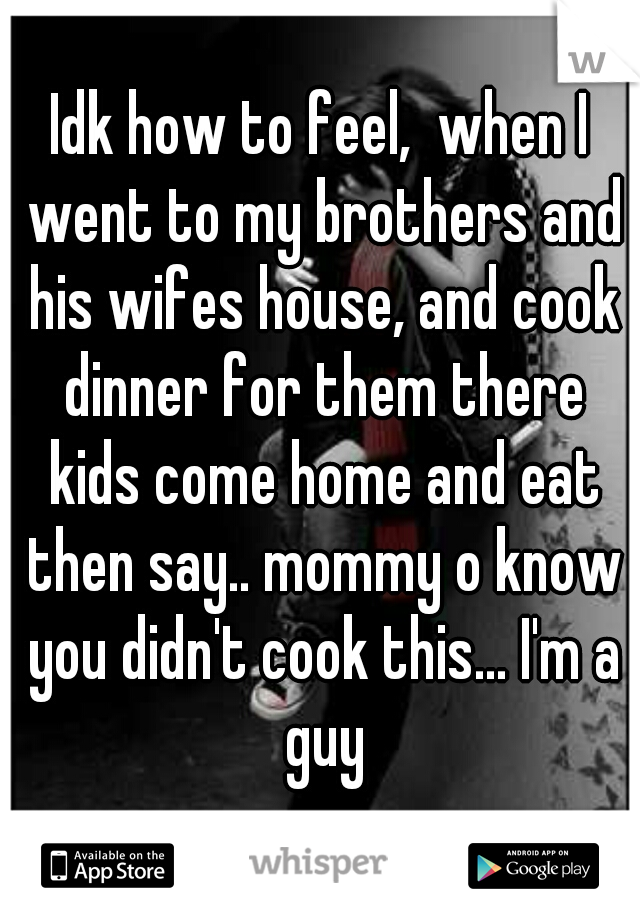 Idk how to feel,  when I went to my brothers and his wifes house, and cook dinner for them there kids come home and eat then say.. mommy o know you didn't cook this... I'm a guy