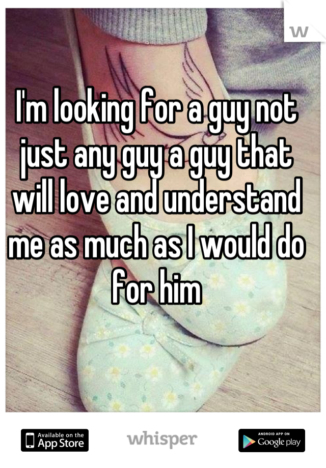 I'm looking for a guy not just any guy a guy that will love and understand me as much as I would do for him