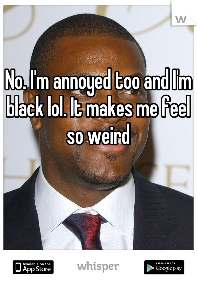 No. I'm annoyed too and I'm black lol. It makes me feel so weird