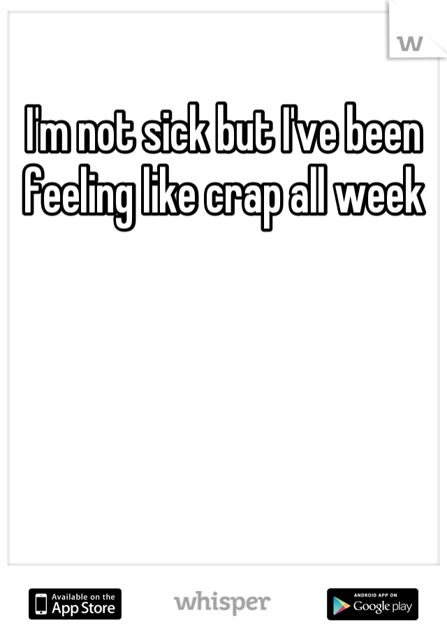 I'm not sick but I've been feeling like crap all week