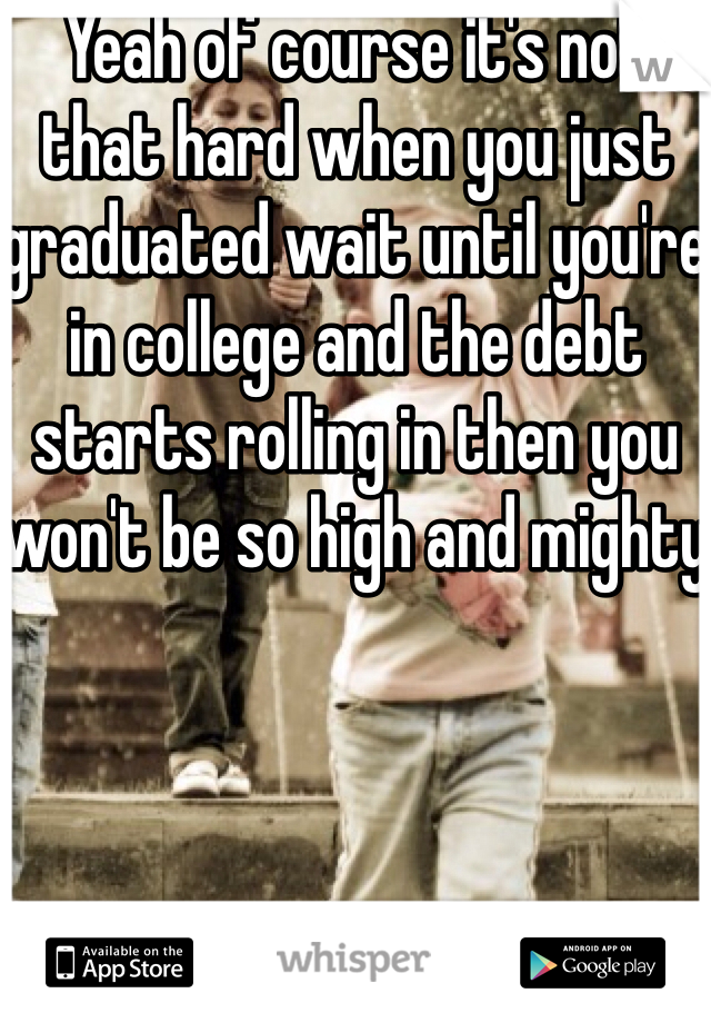 Yeah of course it's not that hard when you just graduated wait until you're in college and the debt starts rolling in then you won't be so high and mighty 