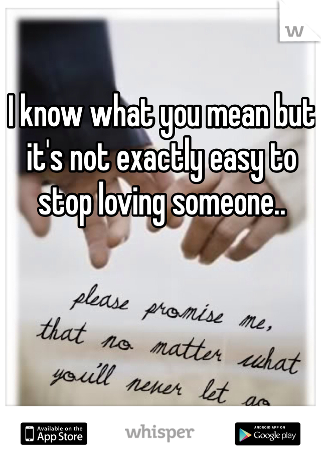 I know what you mean but it's not exactly easy to stop loving someone.. 