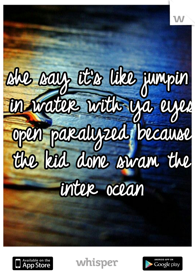 she say it's like jumpin in water with ya eyes open paralyzed because the kid done swam the inter ocean