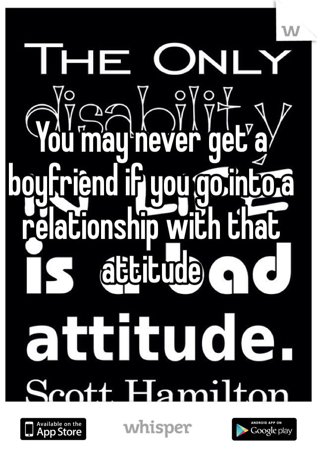 You may never get a boyfriend if you go into a relationship with that attitude 