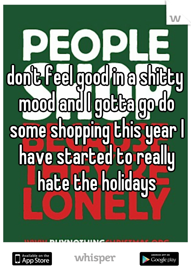 don't feel good in a shitty mood and I gotta go do some shopping this year I have started to really hate the holidays