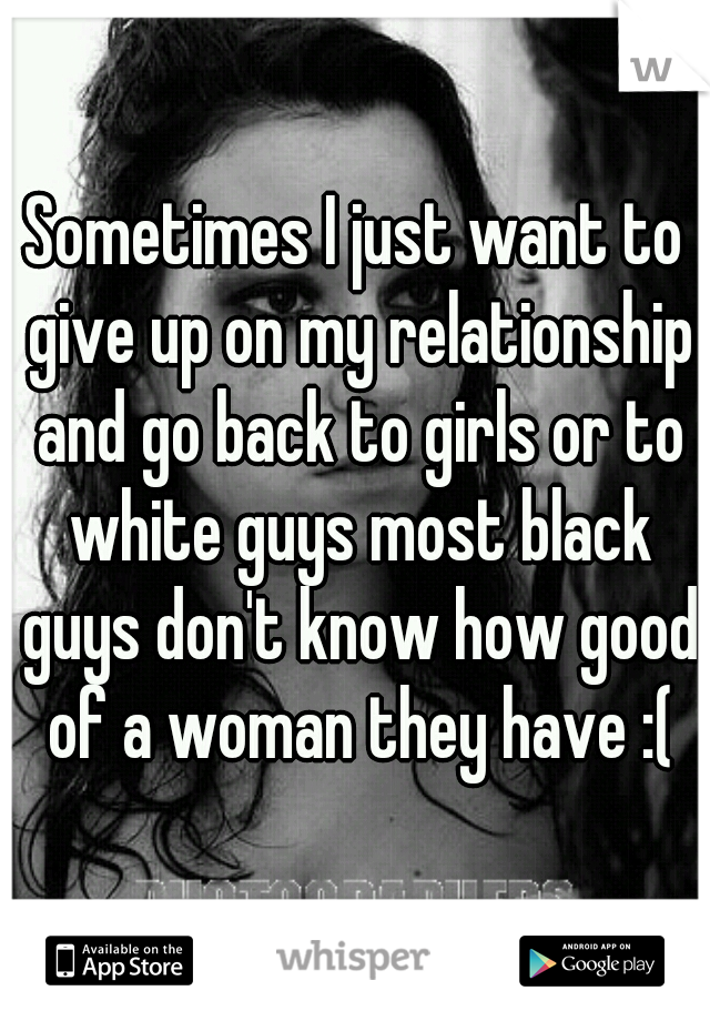 Sometimes I just want to give up on my relationship and go back to girls or to white guys most black guys don't know how good of a woman they have :(