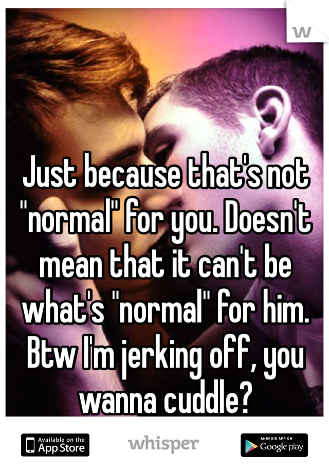 Just because that's not "normal" for you. Doesn't mean that it can't be what's "normal" for him. Btw I'm jerking off, you wanna cuddle?