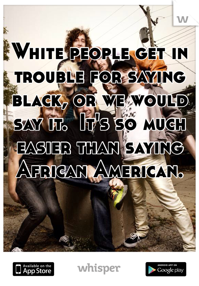 White people get in trouble for saying black, or we would say it.  It's so much easier than saying African American.