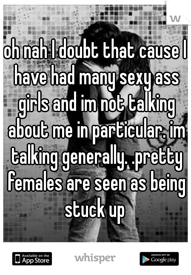 oh nah I doubt that cause I have had many sexy ass girls and im not talking about me in particular. im talking generally. .pretty females are seen as being stuck up 