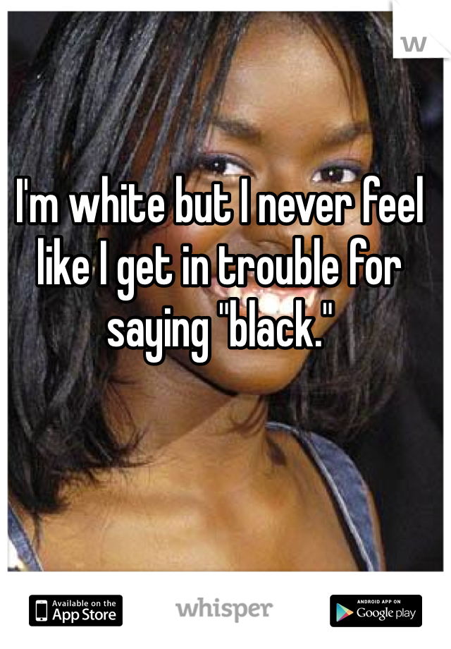 I'm white but I never feel like I get in trouble for saying "black." 