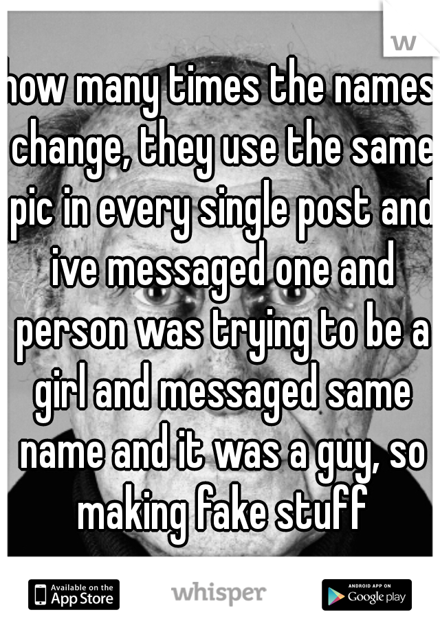 how many times the names change, they use the same pic in every single post and ive messaged one and person was trying to be a girl and messaged same name and it was a guy, so making fake stuff
